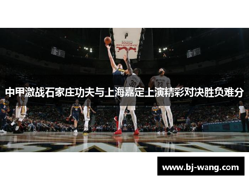 中甲激战石家庄功夫与上海嘉定上演精彩对决胜负难分