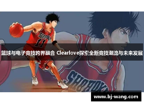 篮球与电子竞技跨界融合 Clearlove探索全新竞技潮流与未来发展