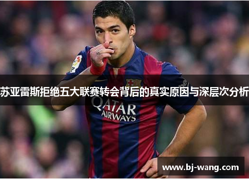 苏亚雷斯拒绝五大联赛转会背后的真实原因与深层次分析 苏亚雷斯拒绝五大联赛转会背后的真实原因与深层次分析