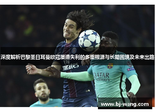 深度解析巴黎圣日耳曼欧冠屡遭失利的多重根源与长期困境及未来出路