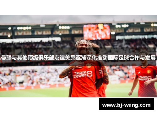 曼联与其他顶级俱乐部友谊关系逐渐深化推动国际足球合作与发展
