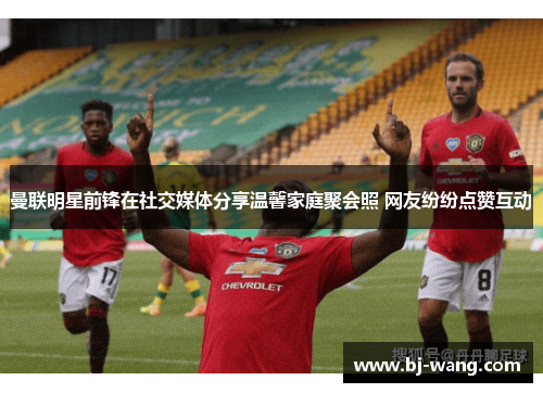 曼联明星前锋在社交媒体分享温馨家庭聚会照 网友纷纷点赞互动