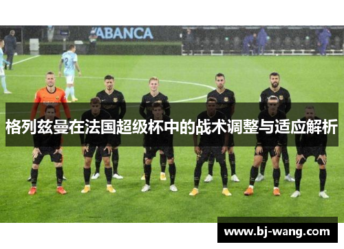格列兹曼在法国超级杯中的战术调整与适应解析 格列兹曼在法国超级杯中的战术调整与适应解析